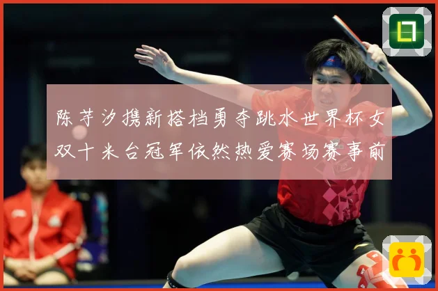 陈芋汐携新搭档勇夺跳水世界杯女双十米台冠军依然热爱赛场赛事前瞻：最新赛事动态与深度分析