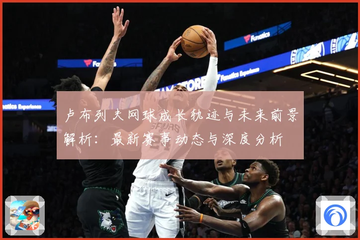 卢布列夫网球成长轨迹与未来前景解析：最新赛事动态与深度分析