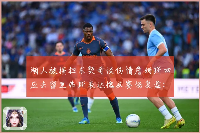 湖人被横扫东契奇谈伤情詹姆斯回应去留里弗斯表达愧疚赛场复盘：最新赛事动态与深度分析
