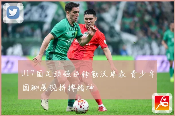 U17国足顽强逆转勒沃库森 青少年国脚展现拼搏精神