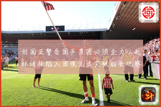 刘国正警告国乒男团必须全力以赴林诗栋陷入困境无法突破成长观察：最新赛事动态与深度分析