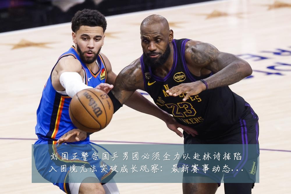 刘国正警告国乒男团必须全力以赴林诗栋陷入困境无法突破成长观察:最新赛事动态与深度分析