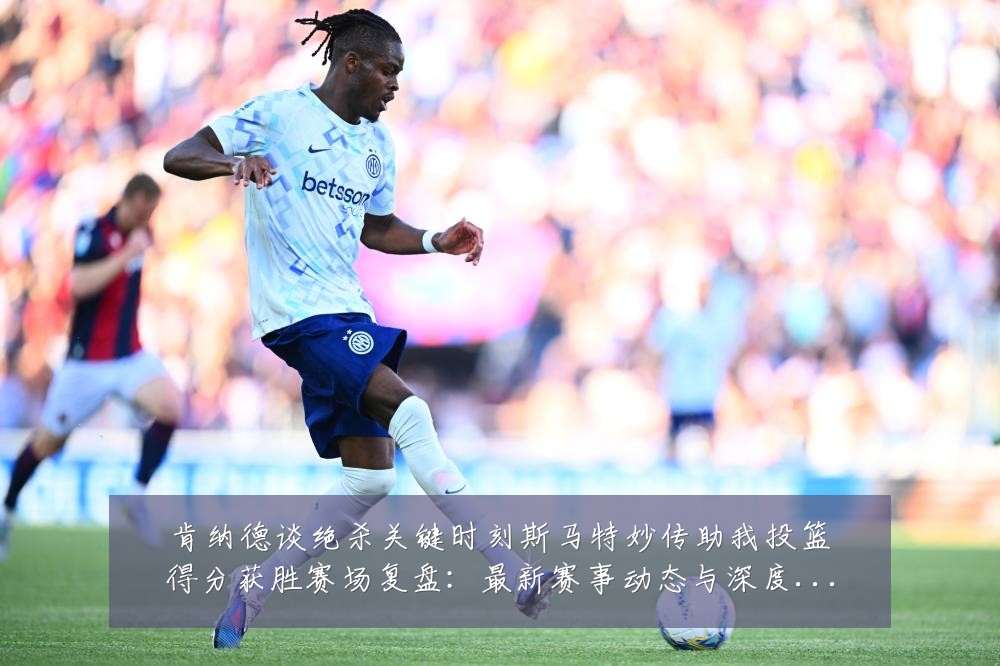 肯纳德谈绝杀关键时刻斯马特妙传助我投篮得分获胜赛场复盘:最新赛事动态与深度分析